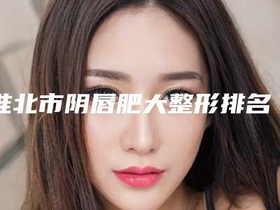 淮北市阴唇肥大整形排名榜攻略已备好_速来查收(淮北市阴唇肥大整形整形医院)
