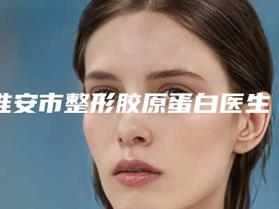 淮安市整形胶原蛋白医生哪位技术比较好-周武军整形医生口碑擅长点评