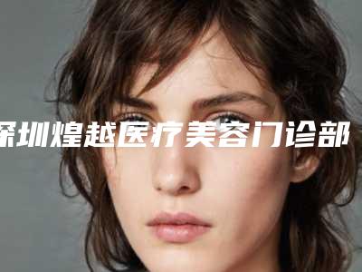 深圳煌越医疗美容门诊部好吗[深圳煌越医疗美容门诊部好吗怎么样]