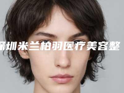 深圳米兰柏羽医疗美容整形门诊部在哪-沈敞原医生,朱武根医生整形实力高低任你挑