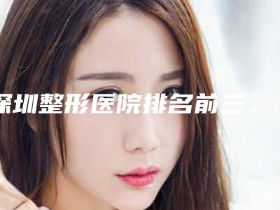 深圳整形医院排名前三,在线预览名单,实力靠谱