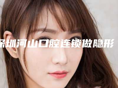 深圳河山口腔连锁做隐形托槽矫正怎么样[深圳河山口腔连锁做隐形托槽矫正怎么样]