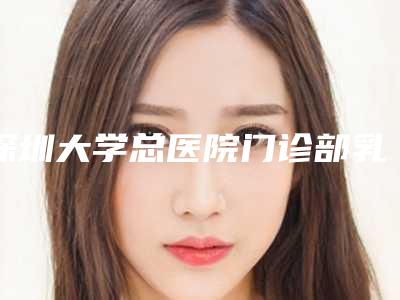 深圳大学总医院门诊部乳房整形下垂深圳大学总医院门诊部医生评价做效果-附整形价目表