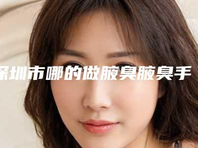 深圳市哪的做腋臭腋臭手术医院好(深圳市做腋臭腋臭手术医院在榜名单前十强榜单详解)