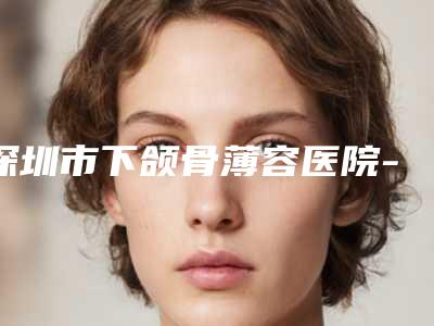 深圳市下颌骨薄容医院-深圳市下颌骨薄医院排名前10强汇总综合