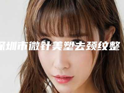 深圳市微针美塑去颈纹整形医院-深圳市微针美塑去颈纹医院排名前十位值得收藏
