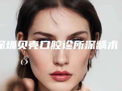 深圳贝壳口腔诊所深龋术的价格及护理方式