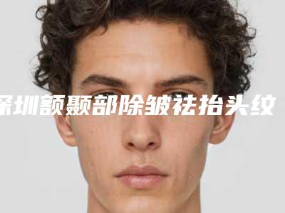 深圳额颞部除皱祛抬头纹美容医院排名前三(深圳除皱整形医院)