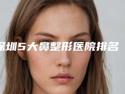 深圳5大鼻整形医院排名榜「深圳隆鼻医院排名」