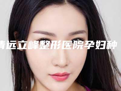 清远立峰整形医院孕妇种睫毛怎么样手术好评多