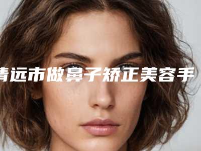 清远市做鼻子矫正美容手术价格-均价做鼻子矫正18929元