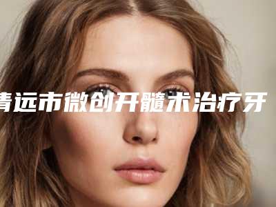 清远市微创开髓术治疗牙髓炎医院上榜名单前十位哪个技术强(清远市微创开髓术治疗牙髓炎口腔医院风格及技术优势详细解答)