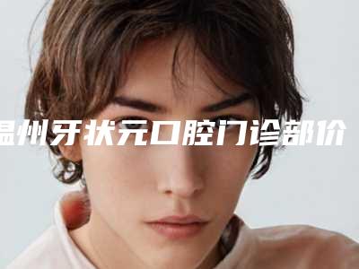 温州牙状元口腔门诊部价格(收费标准)新编一览表附牙龈下刮治案例