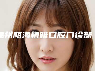 温州瓯海植雅口腔门诊部价格表2025提前一览
