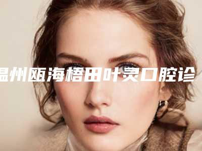温州瓯海梧田叶灵口腔诊所好吗-收费标准优惠巨献