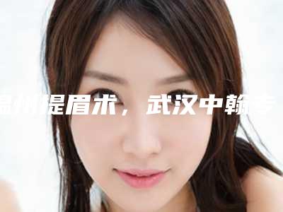 温州提眉术,武汉中翰专业排名第四!2025年度医美新标杆