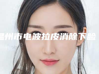 温州市电波拉皮消除下睑皱纹医院排行前十名评选发布-温州原辰医疗美容门诊部凭借实力稳住榜一