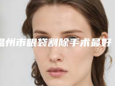 温州市眼袋割除手术最好的医院是哪家(温州华医堂皮肤门诊部价格优惠在线了解)