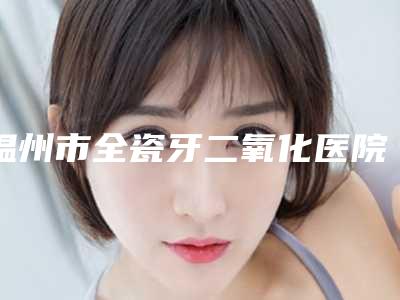 温州市全瓷牙二氧化医院上榜清单前十口碑上榜(温州市全瓷牙二氧化口腔医院实力口碑均在线)