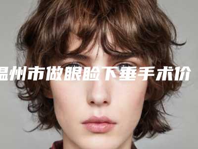 温州市做眼睑下垂手术价格表详细版(做眼睑下垂手术均价为：14954元)