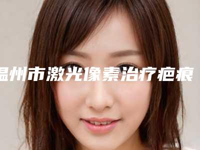 温州市激光像素治疗疤痕医院排名前10位值得一览(温州市激光像素治疗疤痕整形医院)