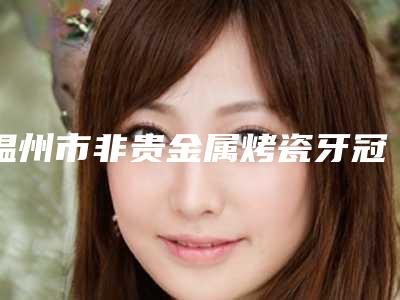 温州市非贵金属烤瓷牙冠价格表火速安排-温州市非贵金属烤瓷牙冠价格