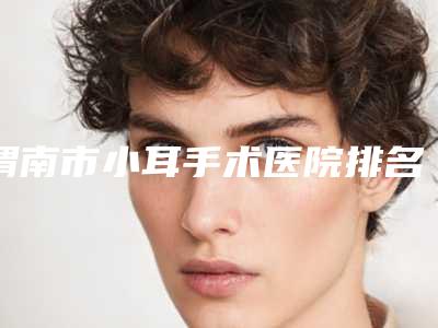 渭南市小耳手术医院排名榜前十强哪几个好(渭南市小耳手术整形医院)