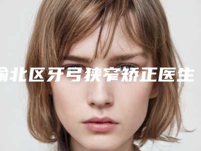 渝北区牙弓狭窄矫正医生好的是哪个-渝北区牙弓狭窄矫正医生在榜清单整形三甲医生大全