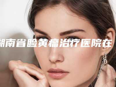 湖南省睑黄瘤治疗医院在榜清单前十内幕曝光（湖南省睑黄瘤治疗整形医院）