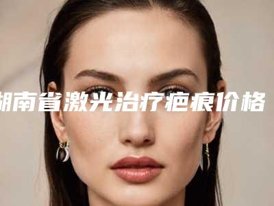 湖南省激光治疗疤痕价格(费用)清单2025_正规(近6个月均价为:1696元)