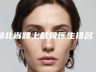 湖北省踝上截骨医生排名top10哪些效果好-廖喜珍医生公立名列前三