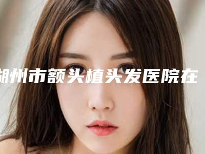 湖州市额头植头发医院在榜名单top7权威一览（湖州恒颜美整形美容门诊部评价看很靠谱）