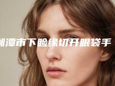 湘潭市下睑缘切开眼袋手术医生上榜清单十强集结在此-吴买平整形医生