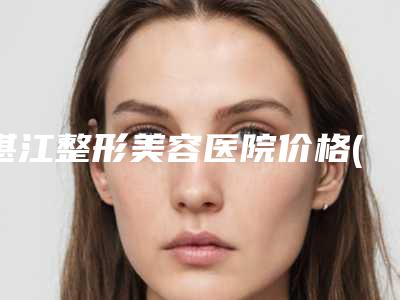 湛江整形美容医院价格(价目)表热门项目爆出附胸下垂能修复案例