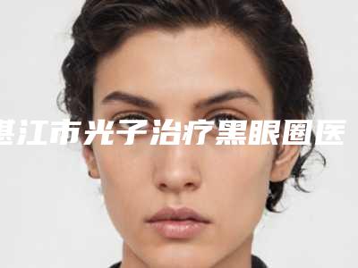湛江市光子治疗黑眼圈医院上榜名单前十名任选(湛江市婕熹卡医疗美容是行业佼佼者)