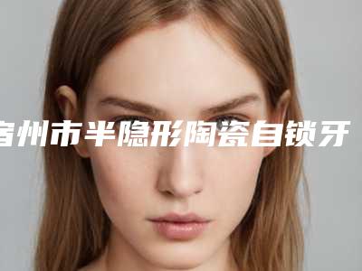 宿州市半隐形陶瓷自锁牙齿医院排名榜强大汇总(宿州欧阳口腔牙科价格亲民)