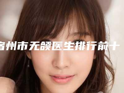 宿州市无颌医生排行前十佳重点介绍-宿州市许文龙整形医生