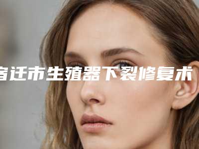 宿迁市生殖器下裂修复术价格表2025版一览(近6个月均价为：9792元)