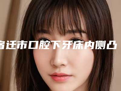 宿迁市口腔下牙床内侧凸起多少钱-宿迁市口腔下牙床内侧凸起医院排行强强集结