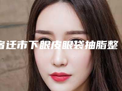 宿迁市下眼皮眼袋抽脂整形医院在榜清单前十佳比较正规(宿迁华美创和医疗整形抗衰中心口碑常青)