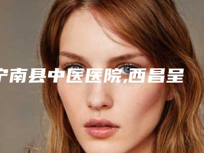宁南县中医医院,西昌呈珍美容诊所技术口碑一对一了解