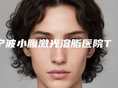 宁波小腹激光溶脂医院TOP榜单:点击查看一览!(2025版)