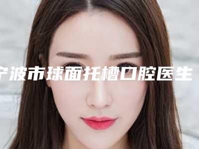宁波市球面托槽口腔医生排名榜前十佳榜单公布-宁波市球面托槽医生治疗都实惠