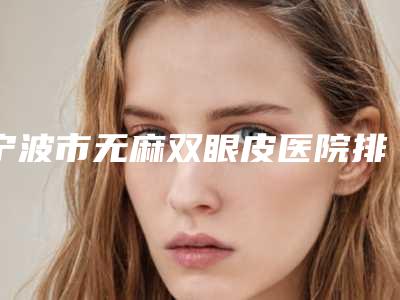 宁波市无麻双眼皮医院排行详情提示-浙江省宁波市第九医院整形修复美容外科与宁波大学医学院附属医院整形科超强整形攻略