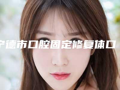 宁德市口腔固定修复体口腔医生上榜名单top10哪些靠谱-宁德市口腔固定修复体医生尤其有名