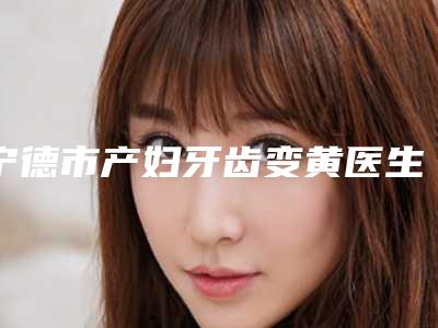 宁德市产妇牙齿变黄医生在榜清单前十佳哪个实力好-宁德市许晓勇口腔医生