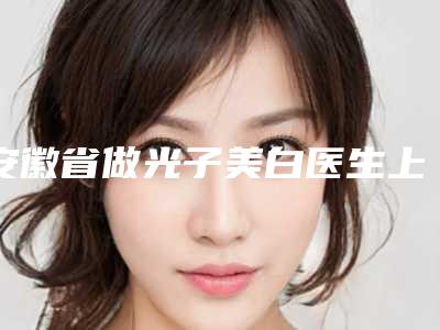 安徽省做光子美白医生上榜名单前十位权威医生盘点-安徽省做光子美白医生