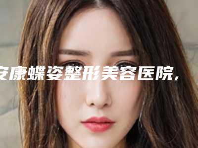 安康蝶姿整形美容医院,安康青美医疗美容整形外科诊所实力大PK