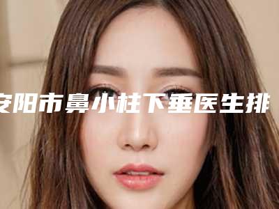 安阳市鼻小柱下垂医生排名榜top10强哪些比较好-安阳市肖保华整形医生