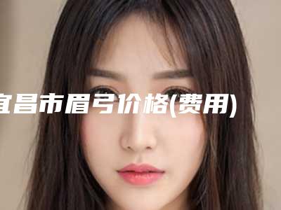 宜昌市眉弓价格(费用)参考医生介绍专家推荐(近6个月均价为:10569元)
